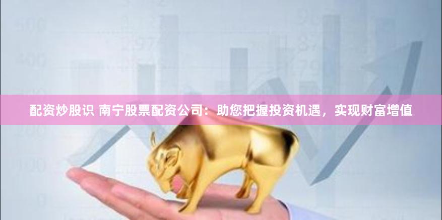 配资炒股识 南宁股票配资公司：助您把握投资机遇，实现财富增值